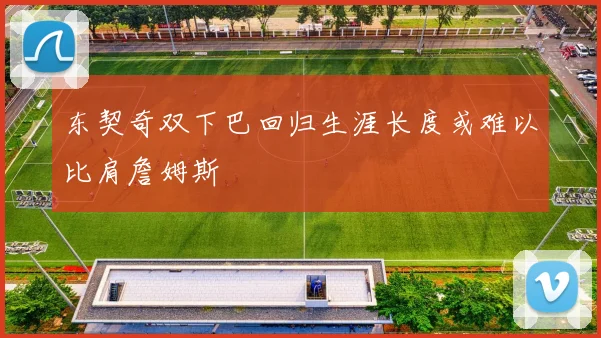 东契奇双下巴回归生涯长度或难以比肩詹姆斯