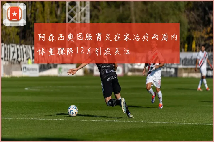 阿森西奥因肠胃炎在家治疗两周内体重骤降12斤引发关注