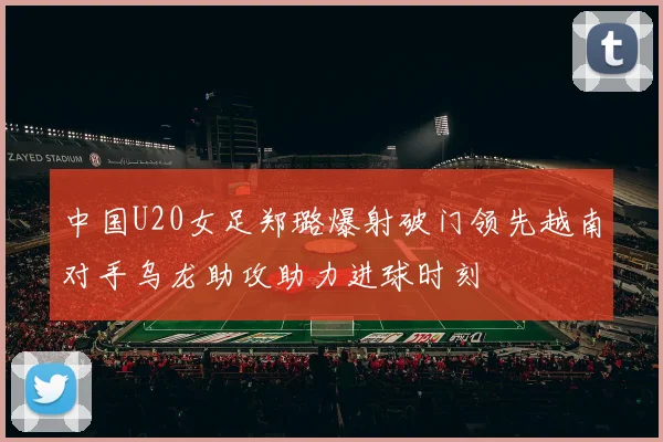 中国U20女足郑璐爆射破门领先越南对手乌龙助攻助力进球时刻
