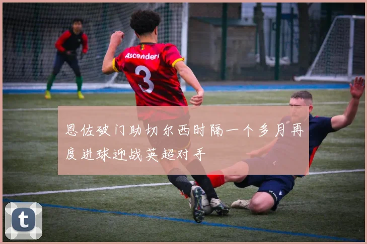 恩佐破门助切尔西时隔一个多月再度进球迎战英超对手