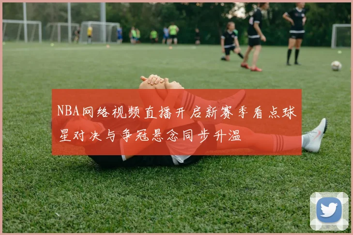 NBA网络视频直播开启新赛季看点球星对决与争冠悬念同步升温