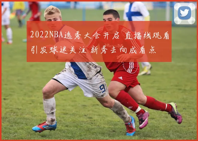 2022NBA选秀大会开启 直播线观看引发球迷关注 新秀去向成看点