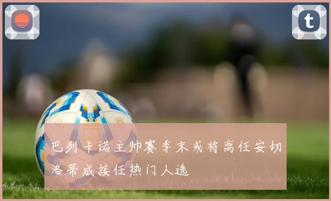 巴列卡诺主帅赛季末或将离任安切洛蒂成接任热门人选