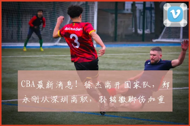 CBA最新消息！徐杰离开国家队，郑永刚从深圳离职，孙铭徽脚伤加重！_球员_身体_广厦