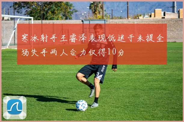 寒冰射手王睿泽表现低迷于米提全场失手两人合力仅得10分