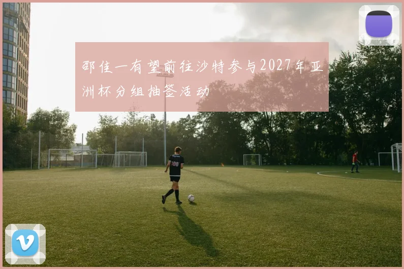 邵佳一有望前往沙特参与2027年亚洲杯分组抽签活动