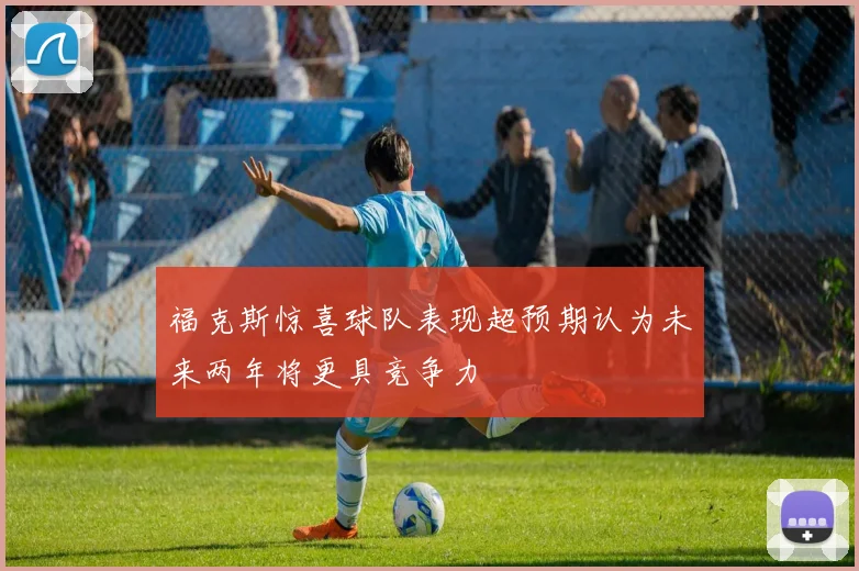 福克斯惊喜球队表现超预期认为未来两年将更具竞争力