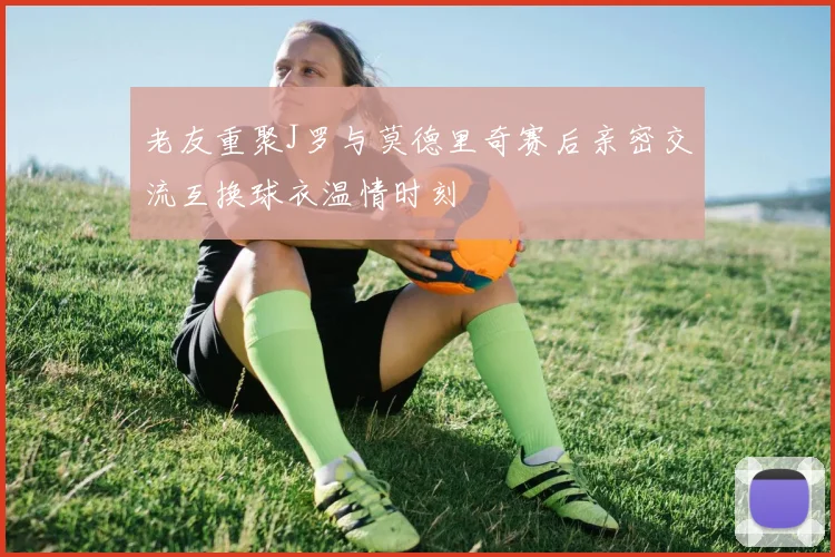 老友重聚J罗与莫德里奇赛后亲密交流互换球衣温情时刻