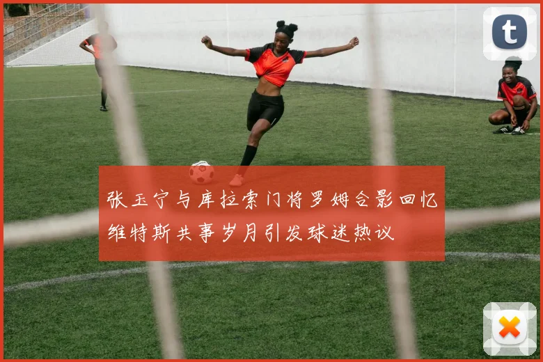 张玉宁与库拉索门将罗姆合影回忆维特斯共事岁月引发球迷热议